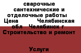 сварочные,сантехнические и отделочные работы › Цена ­ 500 - Челябинская обл., Челябинск г. Строительство и ремонт » Услуги   . Челябинская обл.